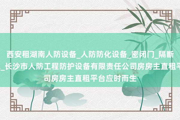 西安租湖南人防设备_人防防化设备_密闭门_隔断门_人防设施_长沙市人防工程防护设备有限责任公司房房主直租平台应时而生