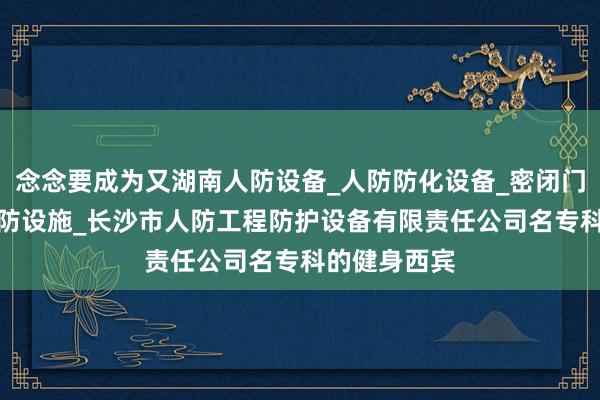 念念要成为又湖南人防设备_人防防化设备_密闭门_隔断门_人防设施_长沙市人防工程防护设备有限责任公司名专科的健身西宾