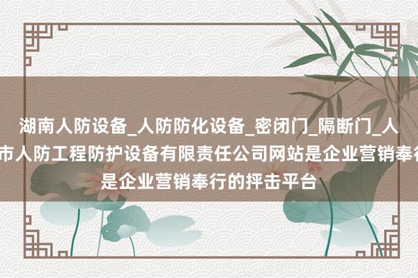 湖南人防设备_人防防化设备_密闭门_隔断门_人防设施_长沙市人防工程防护设备有限责任公司网站是企业营销奉行的抨击平台